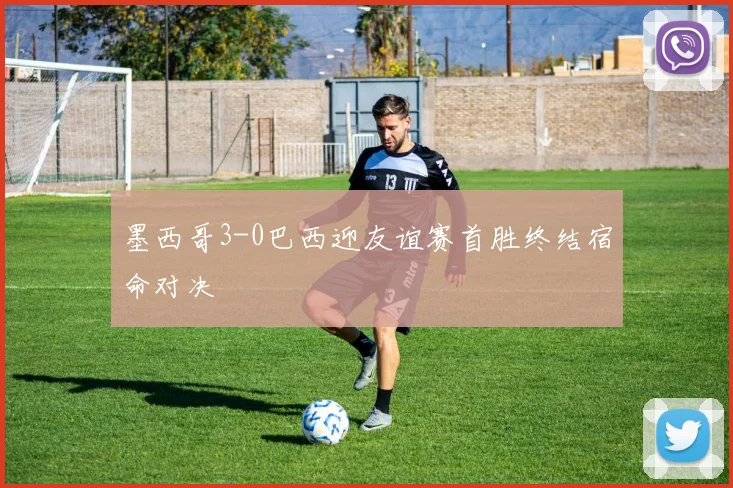 墨西哥3-0巴西迎友谊赛首胜终结宿命对决