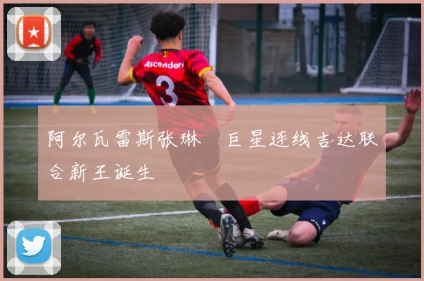 阿尔瓦雷斯张琳芃巨星连线吉达联合新王诞生