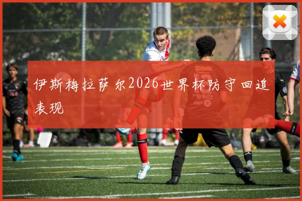 伊斯梅拉萨尔2026世界杯防守回追表现