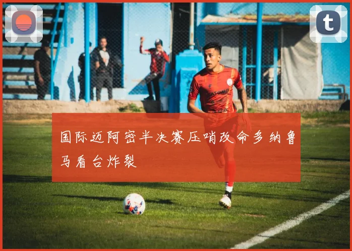 国际迈阿密半决赛压哨改命多纳鲁马看台炸裂