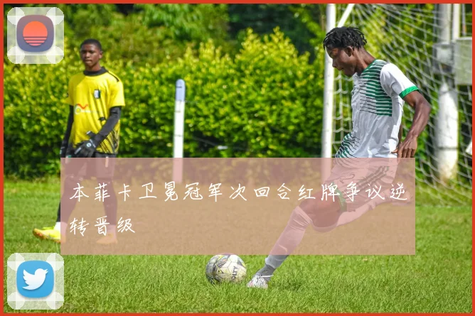 本菲卡卫冕冠军次回合红牌争议逆转晋级