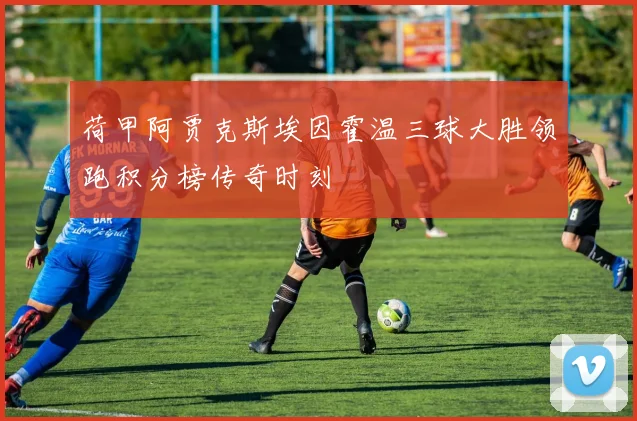 荷甲阿贾克斯埃因霍温三球大胜领跑积分榜传奇时刻