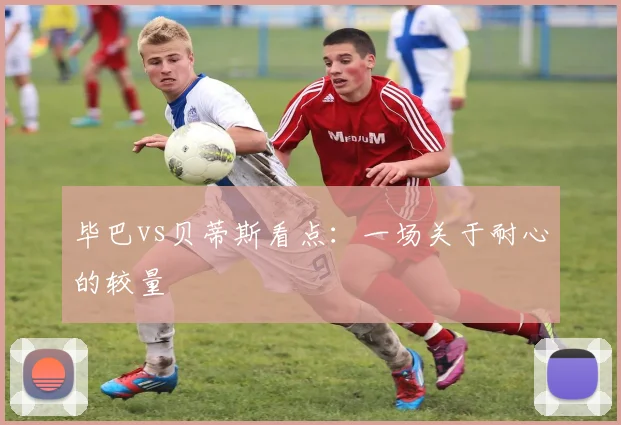 毕巴vs贝蒂斯看点:一场关于耐心的较量