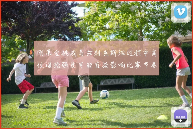 刚果金挑战乌兹别克斯坦过程中高位逼抢强度可能直接影响比赛节奏