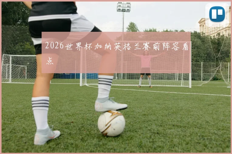 2026世界杯加纳英格兰赛前阵容看点