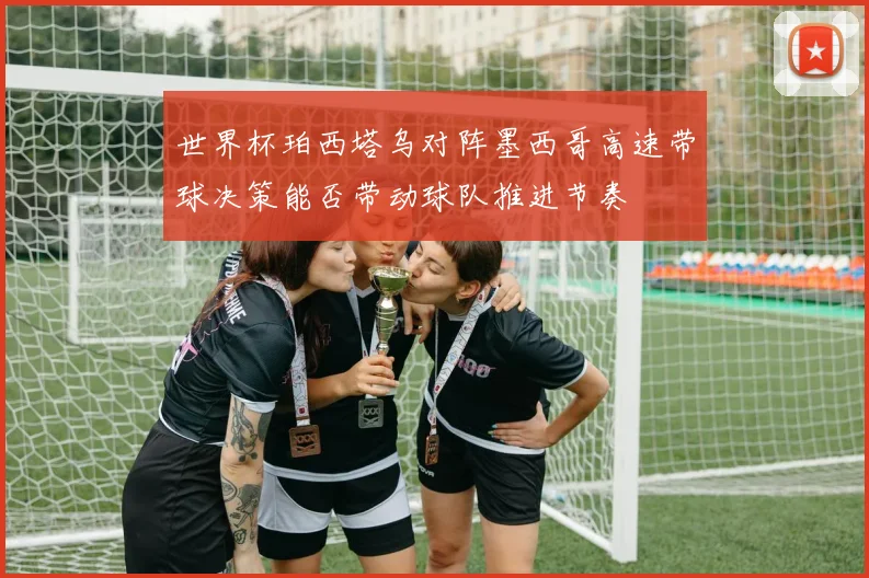 世界杯珀西塔乌对阵墨西哥高速带球决策能否带动球队推进节奏
