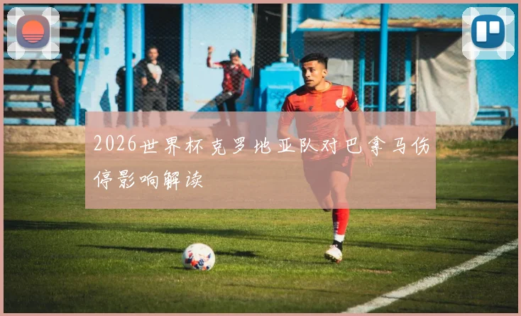 2026世界杯克罗地亚队对巴拿马伤停影响解读