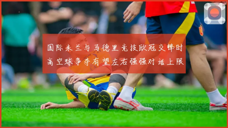 国际米兰与马德里竞技欧冠交锋时高空球争夺有望左右强强对话上限