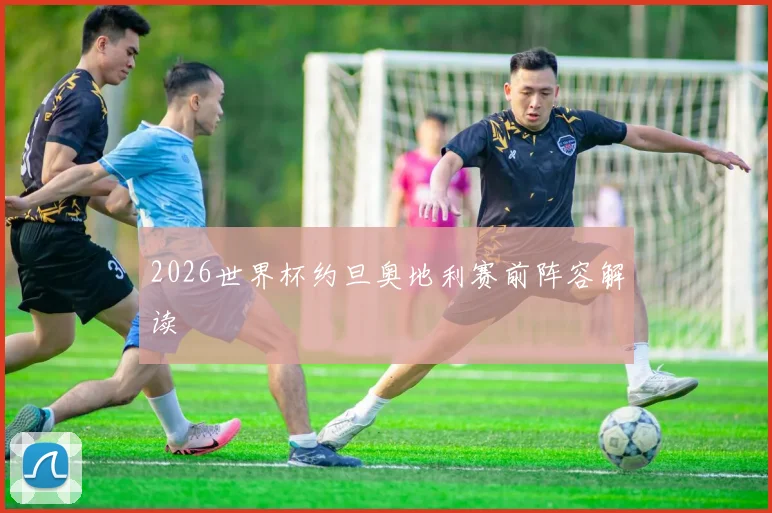 2026世界杯约旦奥地利赛前阵容解读