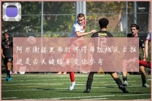 阿尔谢赫里面对佛得角防线反击推进是否关键赔率变化参考