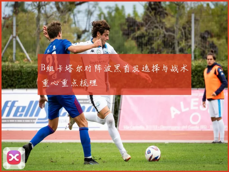 B组卡塔尔对阵波黑首发选择与战术重心重点梳理