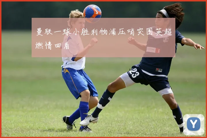 曼联一球小胜利物浦压哨突围英超燃情回看