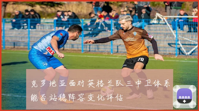 克罗地亚面对英格兰队三中卫体系能否站稳阵容变化评估