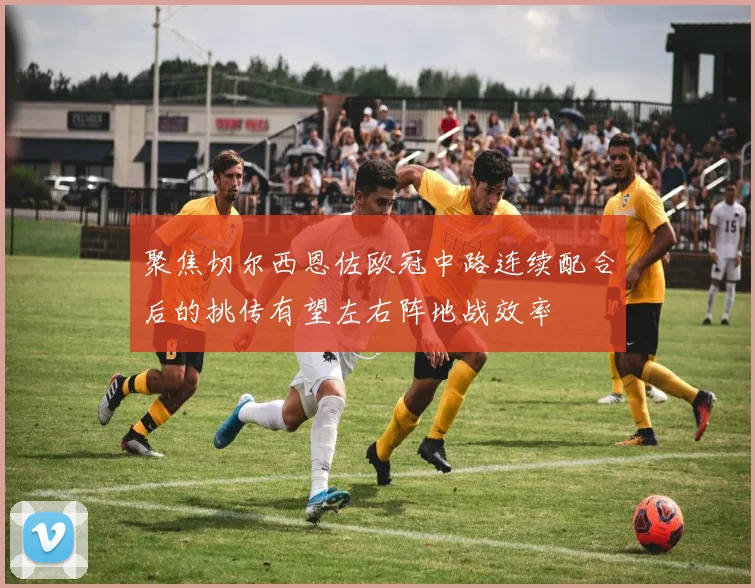 聚焦切尔西恩佐欧冠中路连续配合后的挑传有望左右阵地战效率