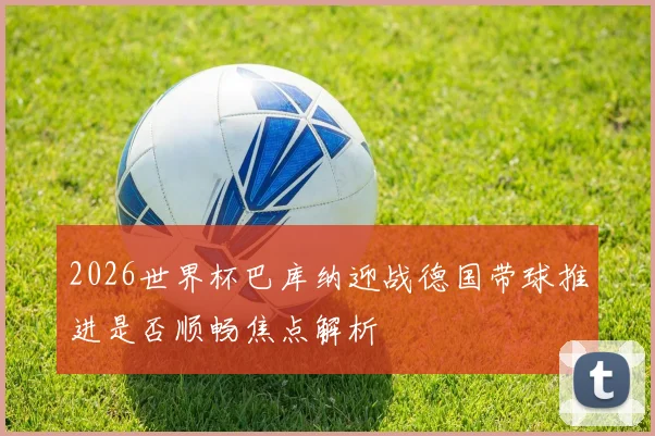 2026世界杯巴库纳迎战德国带球推进是否顺畅焦点解析