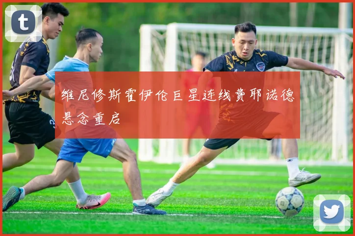 维尼修斯霍伊伦巨星连线费耶诺德悬念重启