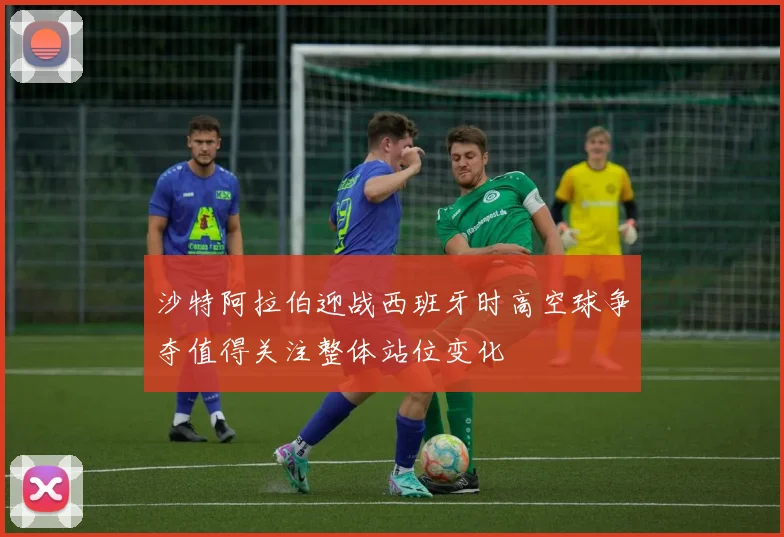 沙特阿拉伯迎战西班牙时高空球争夺值得关注整体站位变化