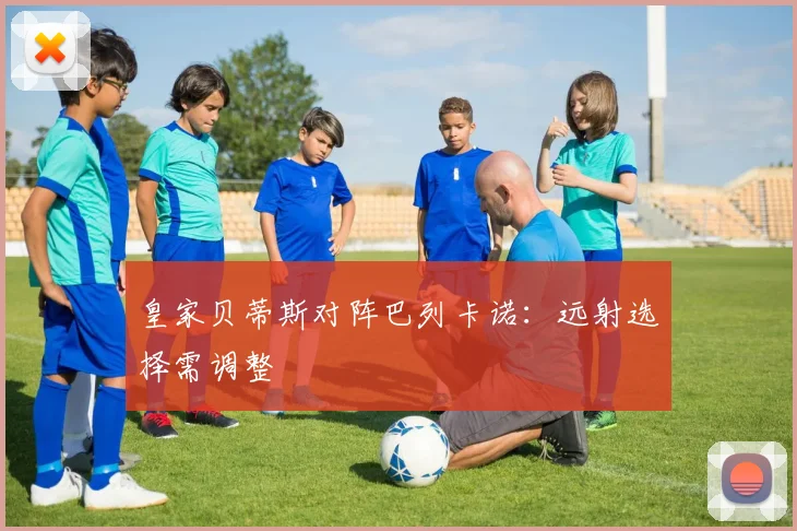 皇家贝蒂斯对阵巴列卡诺:远射选择需调整
