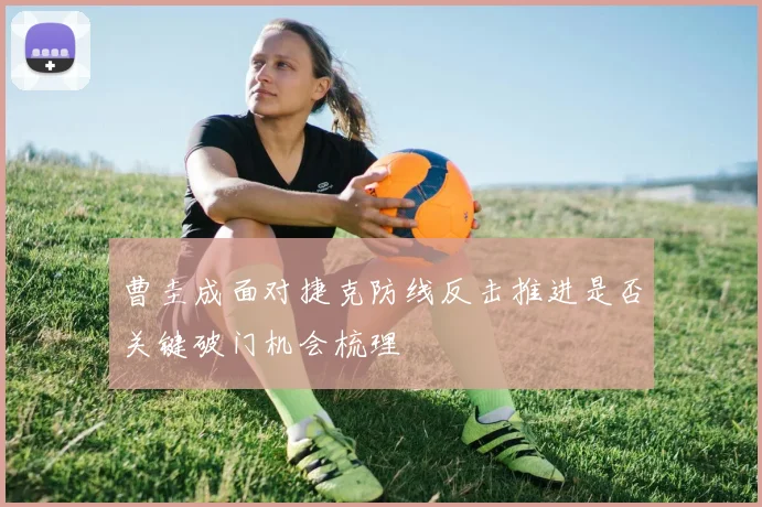 曹圭成面对捷克防线反击推进是否关键破门机会梳理