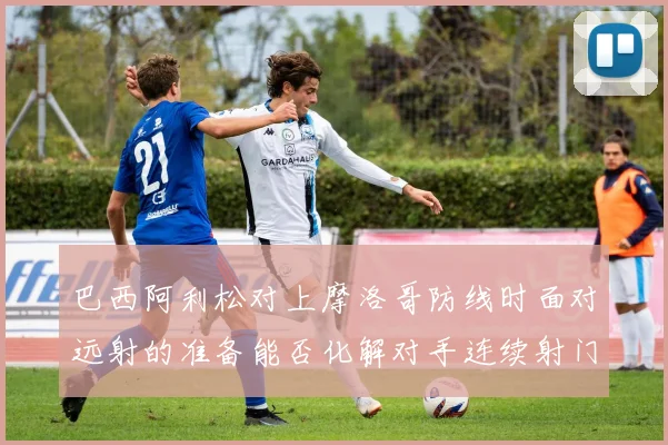 巴西阿利松对上摩洛哥防线时面对远射的准备能否化解对手连续射门