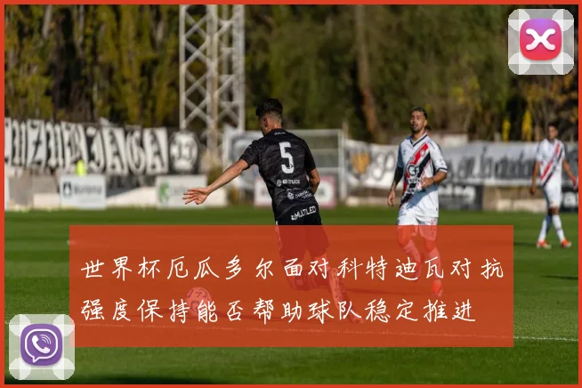 世界杯厄瓜多尔面对科特迪瓦对抗强度保持能否帮助球队稳定推进