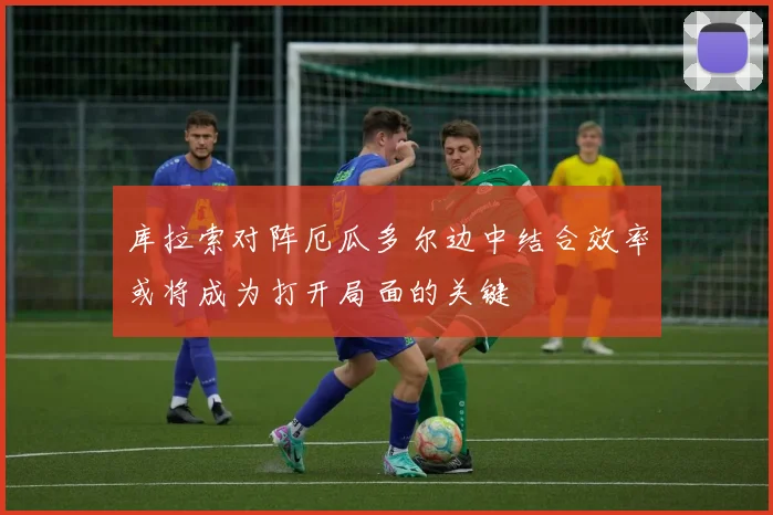 库拉索对阵厄瓜多尔边中结合效率或将成为打开局面的关键