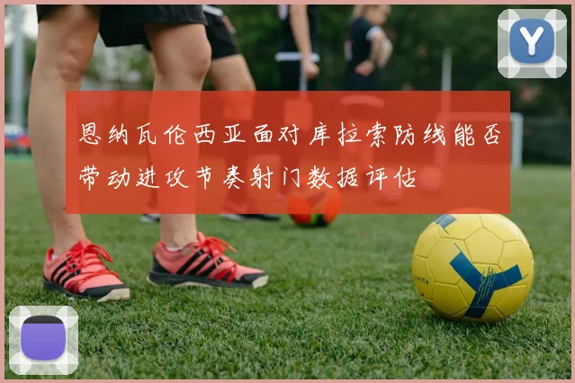 恩纳瓦伦西亚面对库拉索防线能否带动进攻节奏射门数据评估