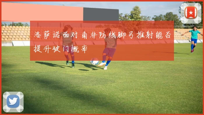洛萨诺面对南非防线脚弓推射能否提升破门概率