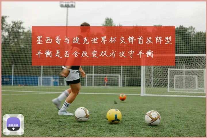 墨西哥与捷克世界杯交锋首发阵型平衡是否会改变双方攻守平衡