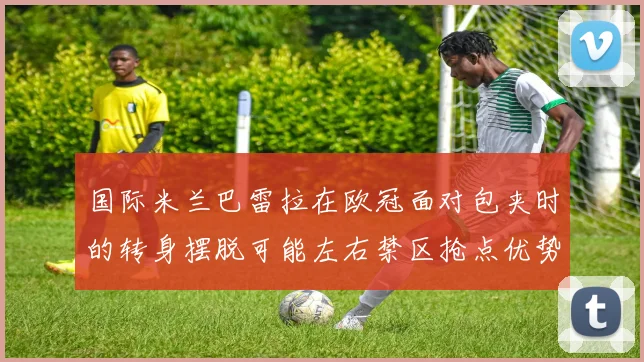 国际米兰巴雷拉在欧冠面对包夹时的转身摆脱可能左右禁区抢点优势