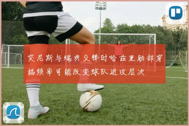 突尼斯与瑞典交锋时哈兹里肋部穿插频率可能改变球队进攻层次
