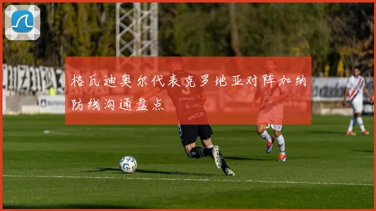 格瓦迪奥尔代表克罗地亚对阵加纳防线沟通盘点