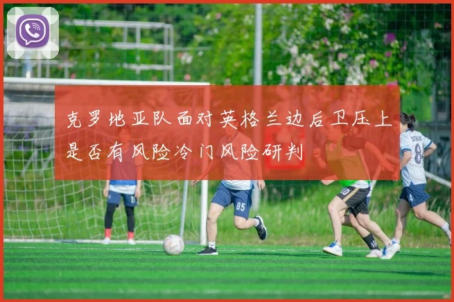 克罗地亚队面对英格兰边后卫压上是否有风险冷门风险研判