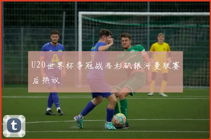 U20世界杯争冠战洛杉矶银河曼联赛后热议