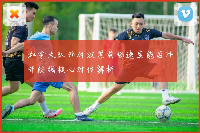 加拿大队面对波黑前场速度能否冲开防线核心对位解析