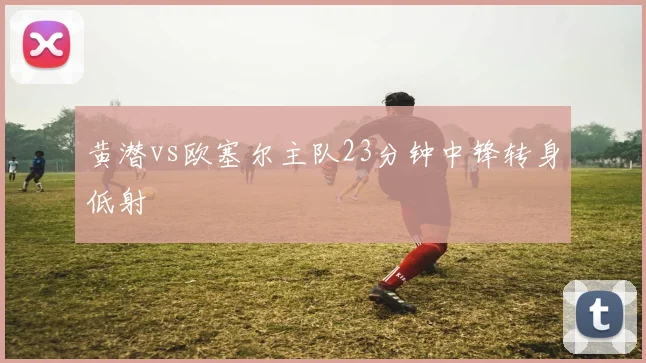 黄潜vs欧塞尔主队23分钟中锋转身低射