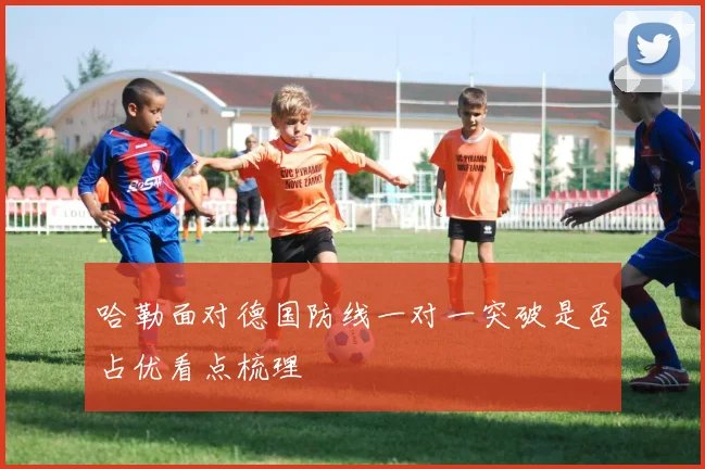 哈勒面对德国防线一对一突破是否占优看点梳理