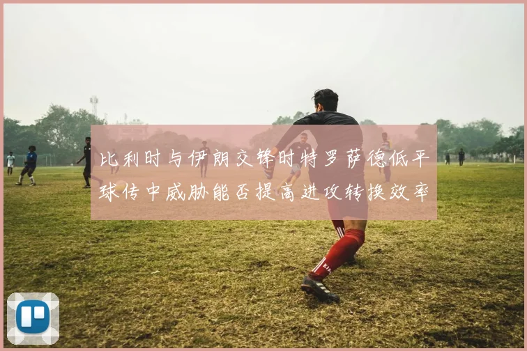 比利时与伊朗交锋时特罗萨德低平球传中威胁能否提高进攻转换效率
