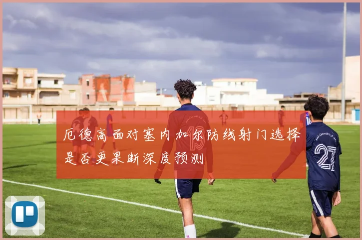 厄德高面对塞内加尔防线射门选择是否更果断深度预测