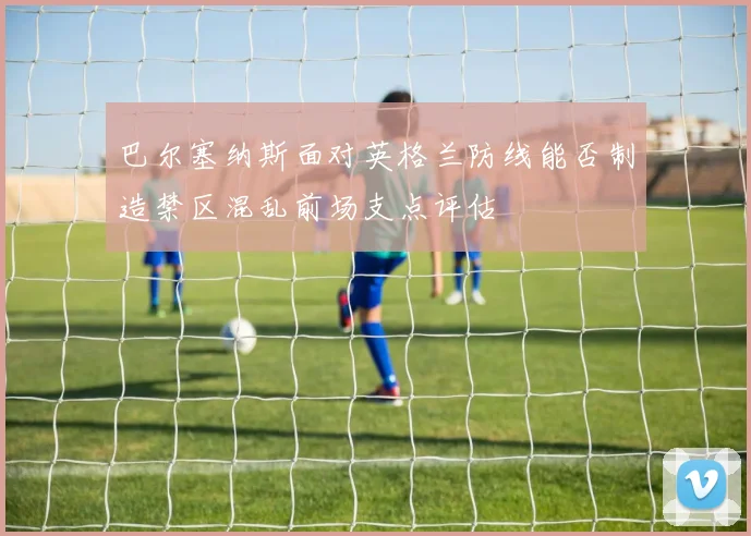 巴尔塞纳斯面对英格兰防线能否制造禁区混乱前场支点评估