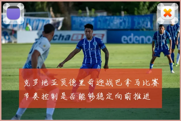 克罗地亚莫德里奇迎战巴拿马比赛节奏控制是否能够稳定向前推进