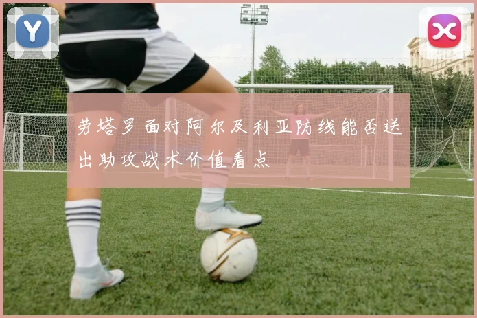 劳塔罗面对阿尔及利亚防线能否送出助攻战术价值看点