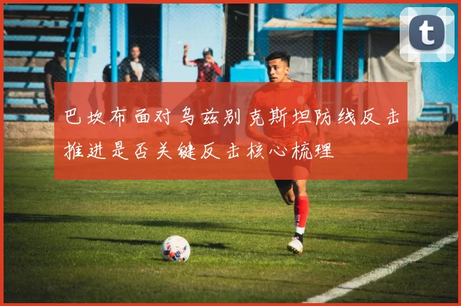 巴坎布面对乌兹别克斯坦防线反击推进是否关键反击核心梳理