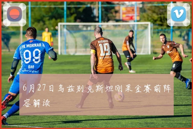6月27日乌兹别克斯坦刚果金赛前阵容解读