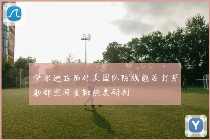 伊尔迪兹面对美国队防线能否打穿肋部空间金靴热度研判