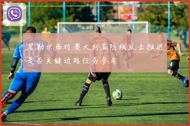 居勒尔面对澳大利亚防线反击推进是否关键边路任务参考