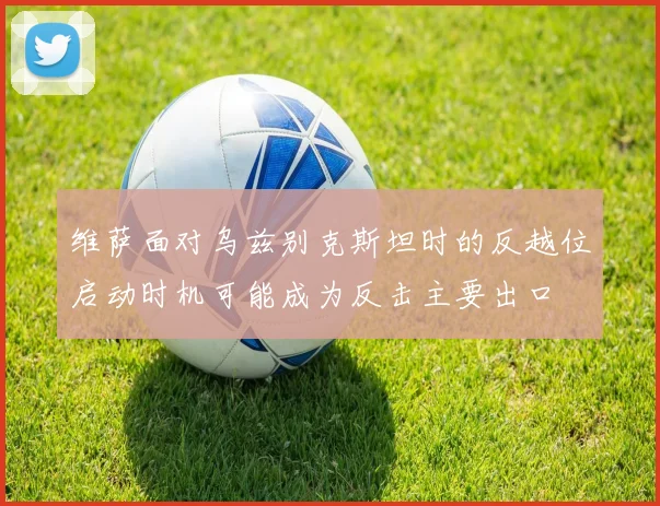 维萨面对乌兹别克斯坦时的反越位启动时机可能成为反击主要出口