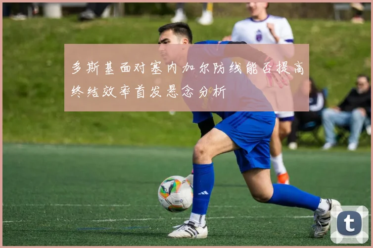 多斯基面对塞内加尔防线能否提高终结效率首发悬念分析