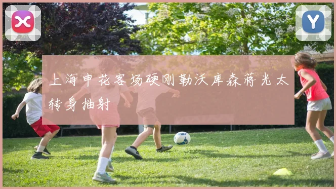 上海申花客场硬刚勒沃库森蒋光太转身抽射