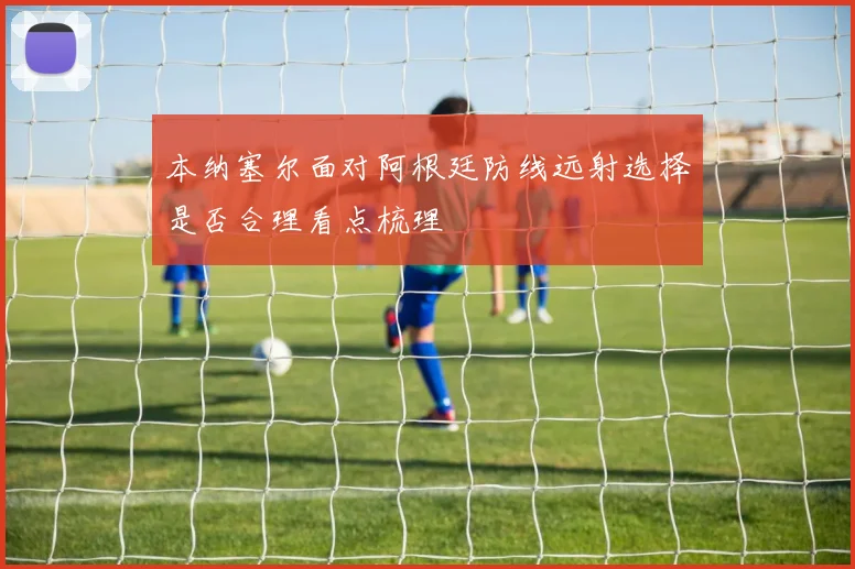 本纳塞尔面对阿根廷防线远射选择是否合理看点梳理